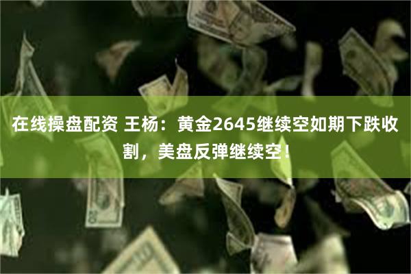 在线操盘配资 王杨：黄金2645继续空如期下跌收割，美盘反弹继续空！