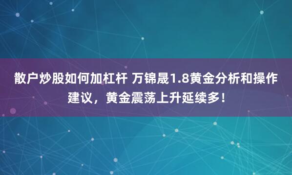 散户炒股如何加杠杆 万锦晟1.8黄金分析和操作建议，黄金震荡上升延续多！