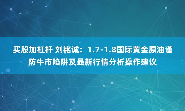 买股加杠杆 刘铭诚：1.7-1.8国际黄金原油谨防牛市陷阱及最新行情分析操作建议