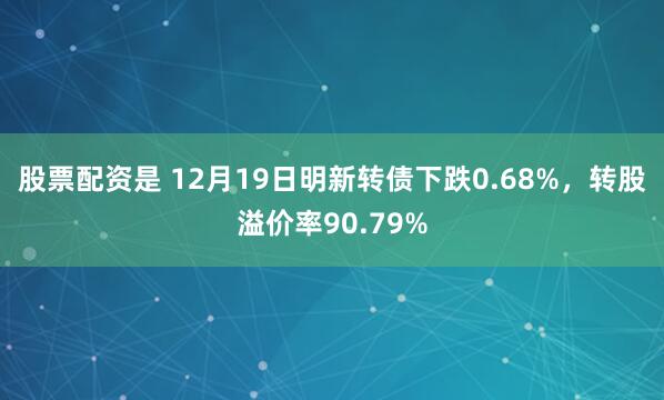 股票配资是 12月19日明新转债下跌0.68%，转股溢价率90.79%