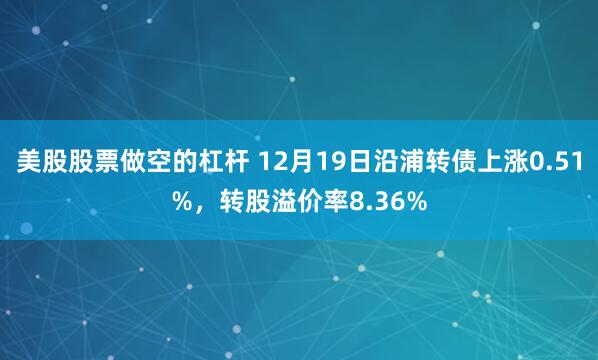 美股股票做空的杠杆 12月19日沿浦转债上涨0.51%，转股溢价率8.36%