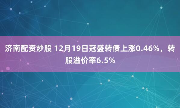 济南配资炒股 12月19日冠盛转债上涨0.46%，转股溢价率6.5%