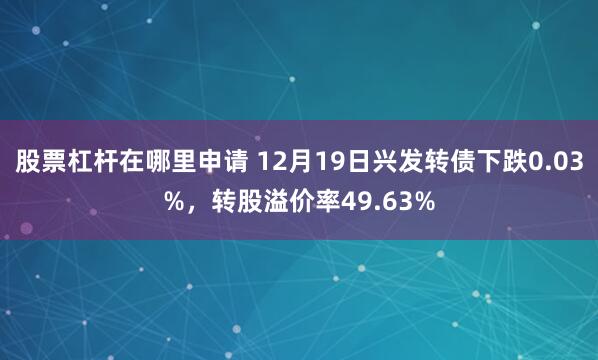 股票杠杆在哪里申请 12月19日兴发转债下跌0.03%，转股溢价率49.63%