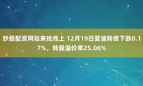 炒股配资网站来找线上 12月19日爱迪转债下跌0.17%，转股溢价率25.06%