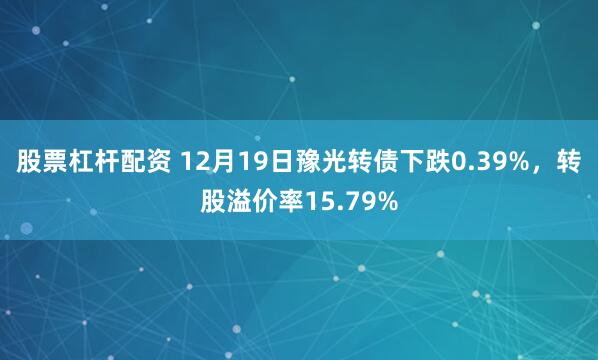 股票杠杆配资 12月19日豫光转债下跌0.39%，转股溢价率15.79%