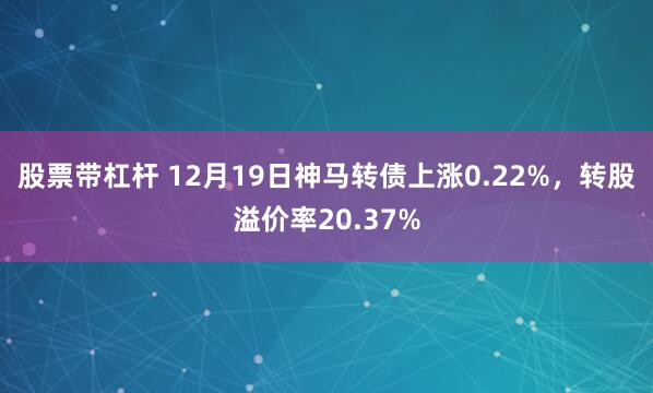 股票带杠杆 12月19日神马转债上涨0.22%，转股溢价率20.37%