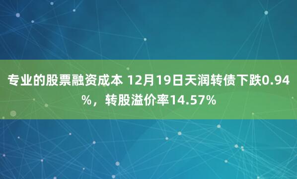 专业的股票融资成本 12月19日天润转债下跌0.94%，转股溢价率14.57%