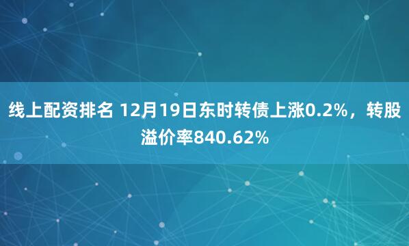 线上配资排名 12月19日东时转债上涨0.2%，转股溢价率840.62%