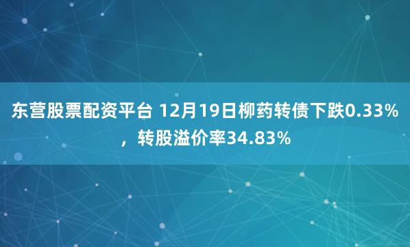 东营股票配资平台 12月19日柳药转债下跌0.33%，转股溢价率34.83%