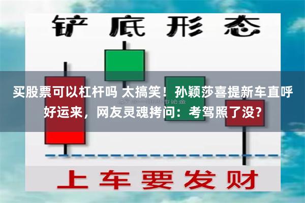 买股票可以杠杆吗 太搞笑！孙颖莎喜提新车直呼好运来，网友灵魂拷问：考驾照了没？