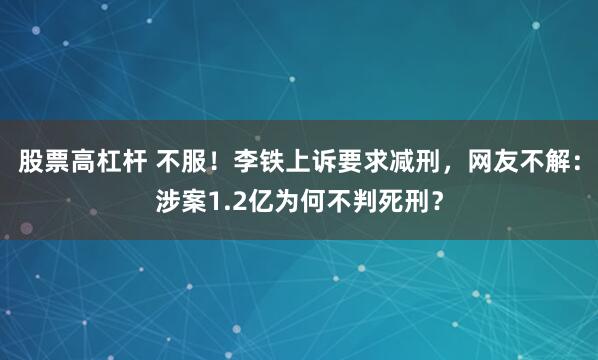 股票高杠杆 不服！李铁上诉要求减刑，网友不解：涉案1.2亿为何不判死刑？