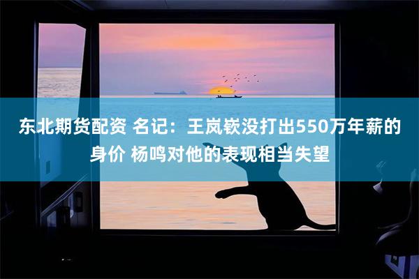 东北期货配资 名记：王岚嵚没打出550万年薪的身价 杨鸣对他的表现相当失望