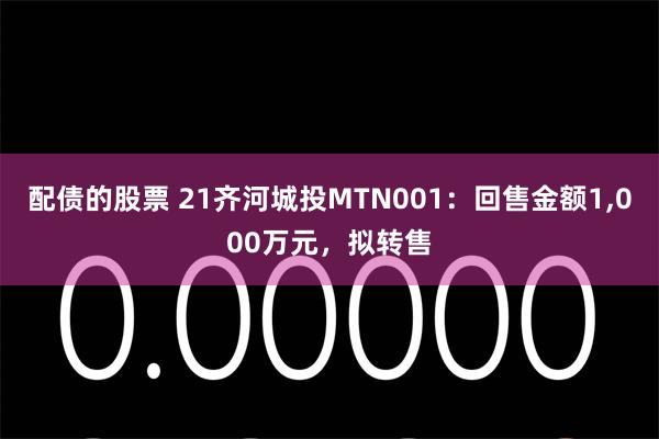 配债的股票 21齐河城投MTN001：回售金额1,000万元，拟转售