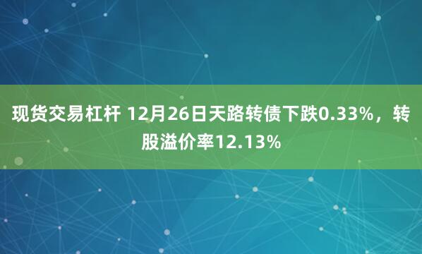 现货交易杠杆 12月26日天路转债下跌0.33%，转股溢价率12.13%