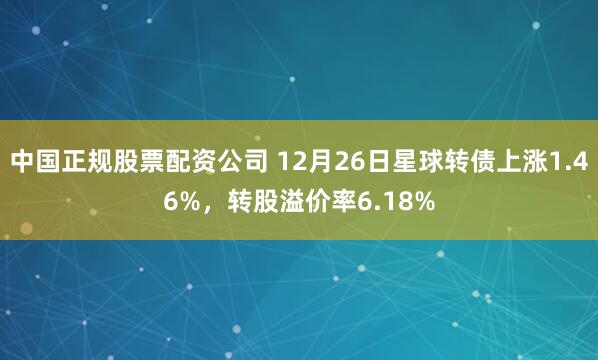 中国正规股票配资公司 12月26日星球转债上涨1.46%，转股溢价率6.18%