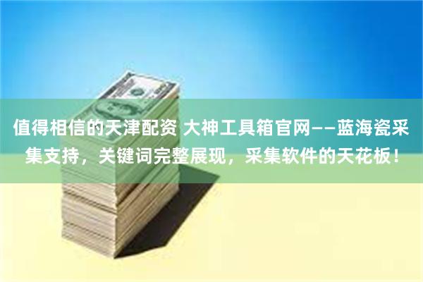 值得相信的天津配资 大神工具箱官网——蓝海瓷采集支持，关键词完整展现，采集软件的天花板！