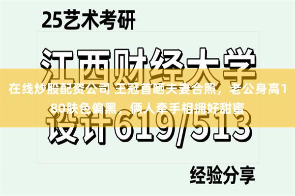 在线炒股配资公司 王冠首晒夫妻合照，老公身高180肤色偏黑，俩人牵手相拥好甜蜜