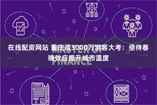 在线配资网站 重庆迎3000万游客大考：亟待春晚效应提升城市温度