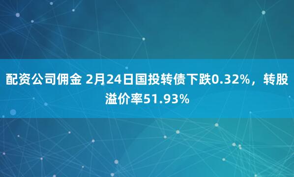 配资公司佣金 2月24日国投转债下跌0.32%，转股溢价率51.93%