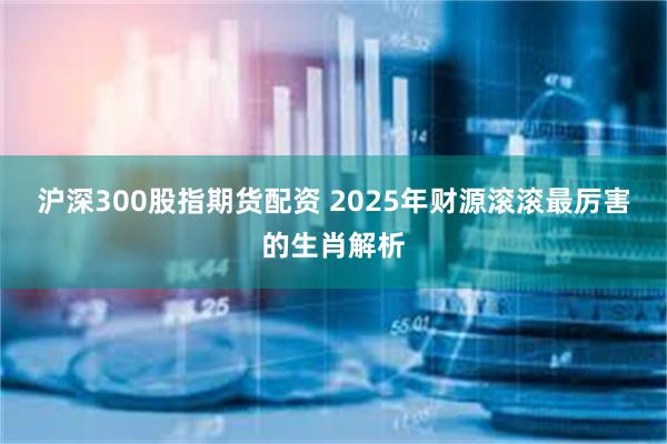 沪深300股指期货配资 2025年财源滚滚最厉害的生肖解析