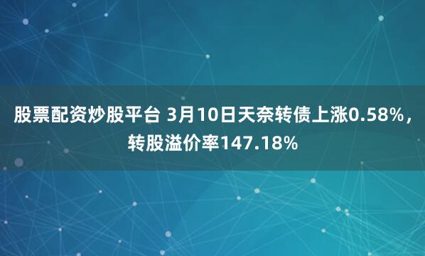 股票配资炒股平台 3月10日天奈转债上涨0.58%，转股溢价率147.18%