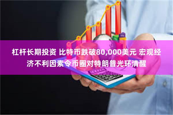 杠杆长期投资 比特币跌破80,000美元 宏观经济不利因素令币圈对特朗普光环清醒