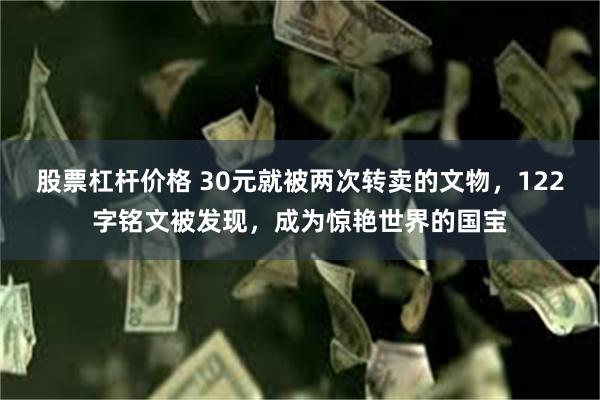 股票杠杆价格 30元就被两次转卖的文物，122字铭文被发现，成为惊艳世界的国宝